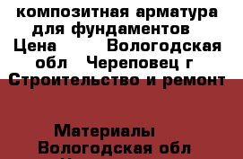 композитная арматура для фундаментов › Цена ­ 17 - Вологодская обл., Череповец г. Строительство и ремонт » Материалы   . Вологодская обл.,Череповец г.